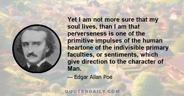 Yet I am not more sure that my soul lives, than I am that perverseness is one of the primitive impulses of the human heartone of the indivisible primary faculties, or sentiments, which give direction to the character of 