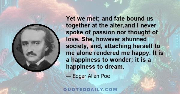 Yet we met; and fate bound us together at the alter,and I never spoke of passion nor thought of love. She, however shunned society, and, attaching herself to me alone rendered me happy. It is a happiness to wonder; it