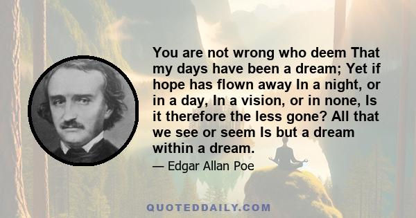 You are not wrong who deem That my days have been a dream; Yet if hope has flown away In a night, or in a day, In a vision, or in none, Is it therefore the less gone? All that we see or seem Is but a dream within a