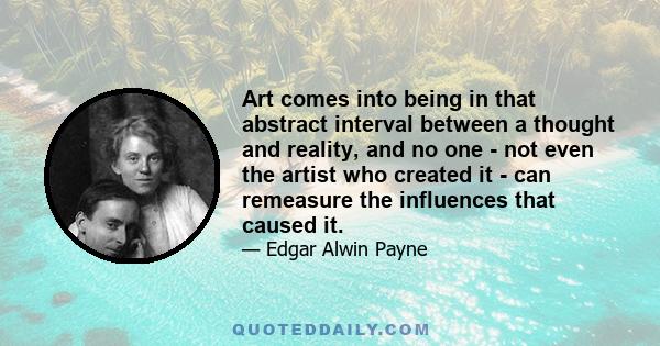 Art comes into being in that abstract interval between a thought and reality, and no one - not even the artist who created it - can remeasure the influences that caused it.