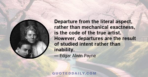 Departure from the literal aspect, rather than mechanical exactness, is the code of the true artist. However, departures are the result of studied intent rather than inability.