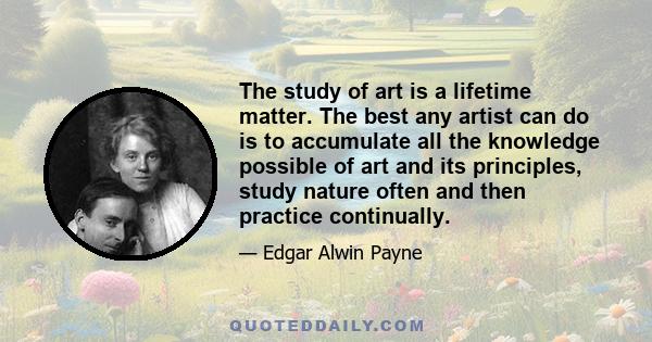 The study of art is a lifetime matter. The best any artist can do is to accumulate all the knowledge possible of art and its principles, study nature often and then practice continually.