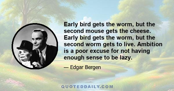 Early bird gets the worm, but the second mouse gets the cheese. Early bird gets the worm, but the second worm gets to live. Ambition is a poor excuse for not having enough sense to be lazy.