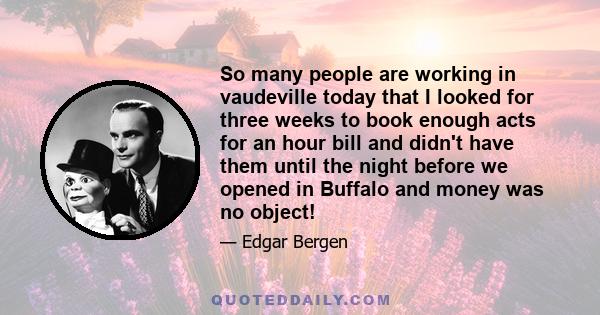 So many people are working in vaudeville today that I looked for three weeks to book enough acts for an hour bill and didn't have them until the night before we opened in Buffalo and money was no object!