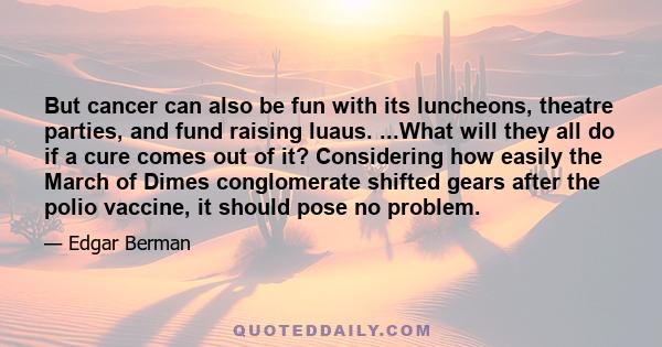 But cancer can also be fun with its luncheons, theatre parties, and fund raising luaus. ...What will they all do if a cure comes out of it? Considering how easily the March of Dimes conglomerate shifted gears after the