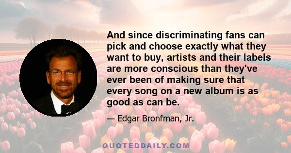 And since discriminating fans can pick and choose exactly what they want to buy, artists and their labels are more conscious than they've ever been of making sure that every song on a new album is as good as can be.