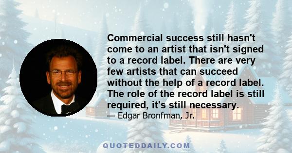 Commercial success still hasn't come to an artist that isn't signed to a record label. There are very few artists that can succeed without the help of a record label. The role of the record label is still required, it's 