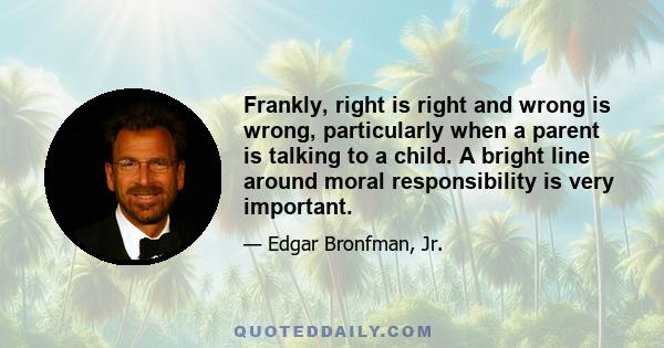 Frankly, right is right and wrong is wrong, particularly when a parent is talking to a child. A bright line around moral responsibility is very important.