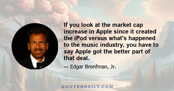 If you look at the market cap increase in Apple since it created the iPod versus what's happened to the music industry, you have to say Apple got the better part of that deal.