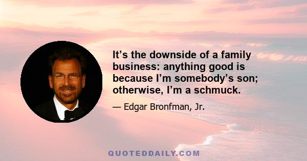 It’s the downside of a family business: anything good is because I’m somebody’s son; otherwise, I’m a schmuck.