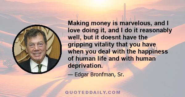 Making money is marvelous, and I love doing it, and I do it reasonably well, but it doesnt have the gripping vitality that you have when you deal with the happiness of human life and with human deprivation.