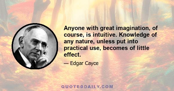 Anyone with great imagination, of course, is intuitive. Knowledge of any nature, unless put into practical use, becomes of little effect.