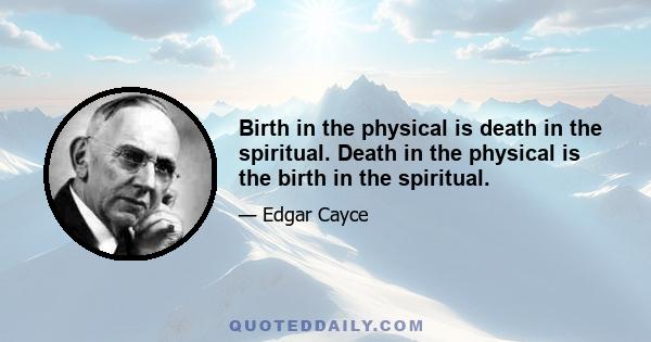 Birth in the physical is death in the spiritual. Death in the physical is the birth in the spiritual.