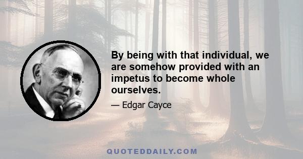 By being with that individual, we are somehow provided with an impetus to become whole ourselves.