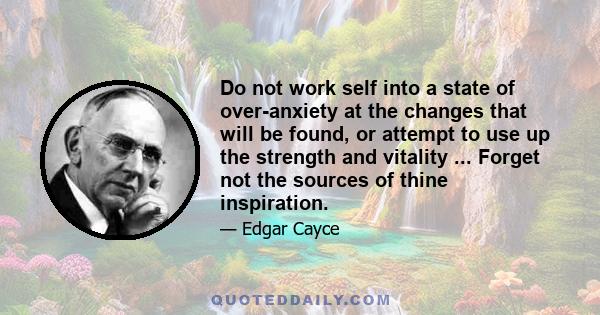 Do not work self into a state of over-anxiety at the changes that will be found, or attempt to use up the strength and vitality ... Forget not the sources of thine inspiration.