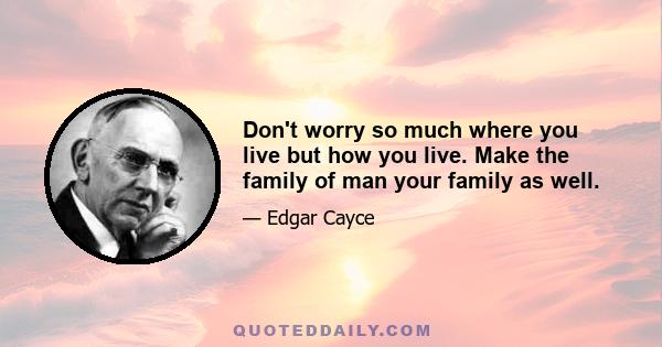 Don't worry so much where you live but how you live. Make the family of man your family as well.