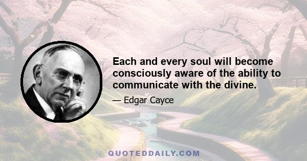 Each and every soul will become consciously aware of the ability to communicate with the divine.