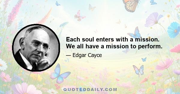 Each soul enters with a mission. We all have a mission to perform.