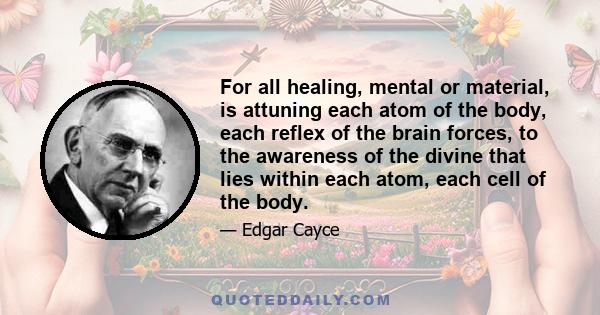 For all healing, mental or material, is attuning each atom of the body, each reflex of the brain forces, to the awareness of the divine that lies within each atom, each cell of the body.