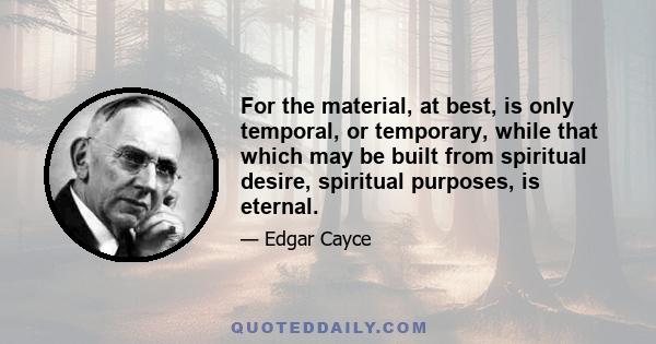 For the material, at best, is only temporal, or temporary, while that which may be built from spiritual desire, spiritual purposes, is eternal.