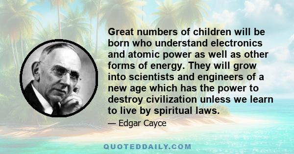 Great numbers of children will be born who understand electronics and atomic power as well as other forms of energy. They will grow into scientists and engineers of a new age which has the power to destroy civilization