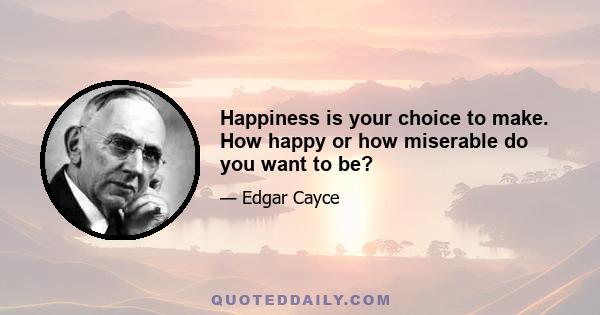 Happiness is your choice to make. How happy or how miserable do you want to be?