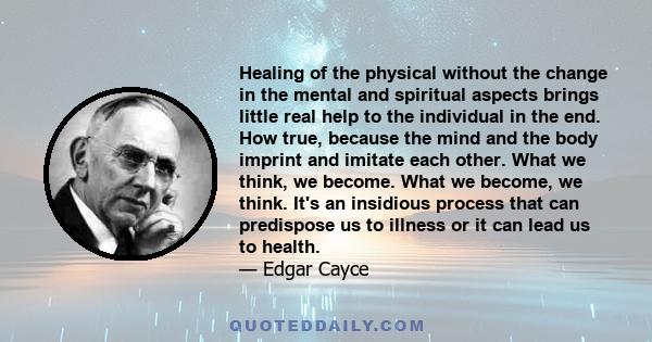 Healing of the physical without the change in the mental and spiritual aspects brings little real help to the individual in the end. How true, because the mind and the body imprint and imitate each other. What we think, 