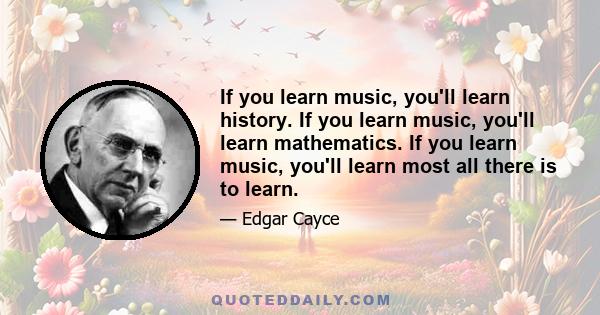 If you learn music, you'll learn history. If you learn music, you'll learn mathematics. If you learn music, you'll learn most all there is to learn.