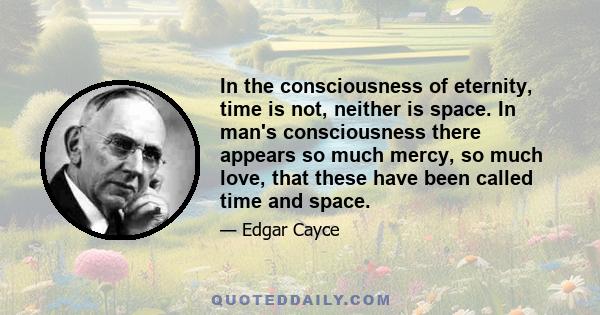 In the consciousness of eternity, time is not, neither is space. In man's consciousness there appears so much mercy, so much love, that these have been called time and space.