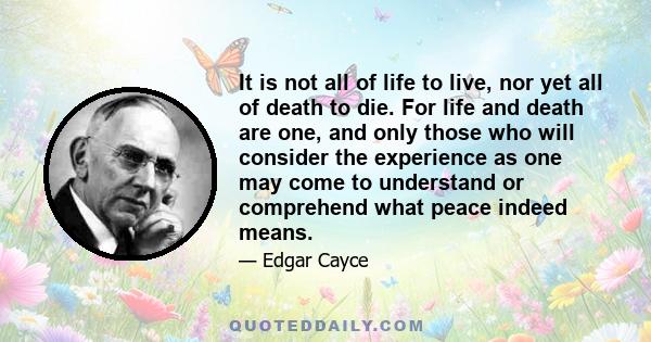 It is not all of life to live, nor yet all of death to die. For life and death are one, and only those who will consider the experience as one may come to understand or comprehend what peace indeed means.