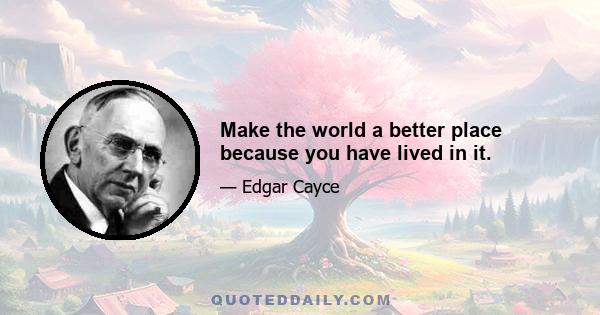 Make the world a better place because you have lived in it.