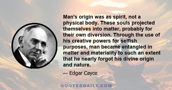 Man's origin was as spirit, not a physical body. These souls projected themselves into matter, probably for their own diversion. Through the use of his creative powers for selfish purposes, man became entangled in