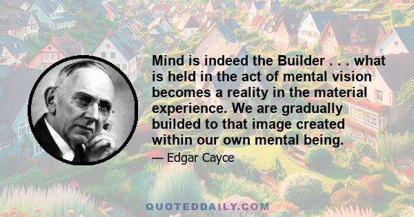 Mind is indeed the Builder . . . what is held in the act of mental vision becomes a reality in the material experience. We are gradually builded to that image created within our own mental being.