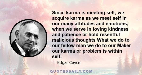 Since karma is meeting self, we acquire karma as we meet self in our many attitudes and emotions; when we serve in loving kindness and patience or hold resentful malicious thoughts What we do to our fellow man we do to