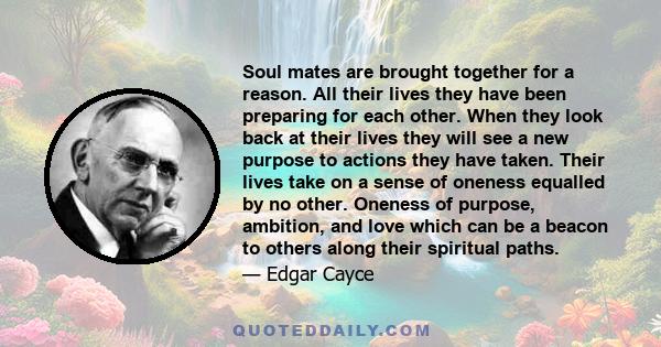 Soul mates are brought together for a reason. All their lives they have been preparing for each other. When they look back at their lives they will see a new purpose to actions they have taken. Their lives take on a