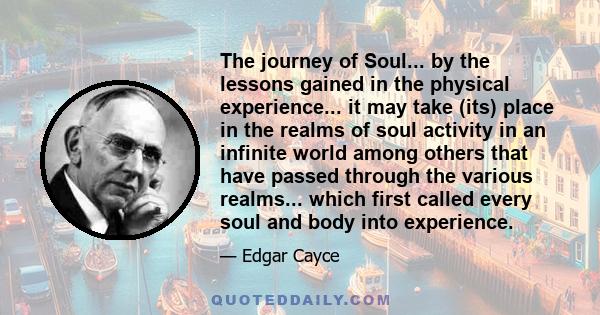 The journey of Soul... by the lessons gained in the physical experience... it may take (its) place in the realms of soul activity in an infinite world among others that have passed through the various realms... which