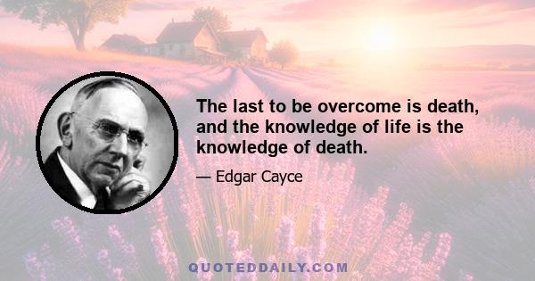 The last to be overcome is death, and the knowledge of life is the knowledge of death.