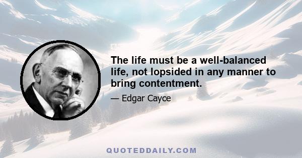 The life must be a well-balanced life, not lopsided in any manner to bring contentment.