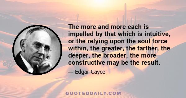 The more and more each is impelled by that which is intuitive, or the relying upon the soul force within, the greater, the farther, the deeper, the broader, the more constructive may be the result.