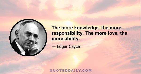 The more knowledge, the more responsibility. The more love, the more ability.