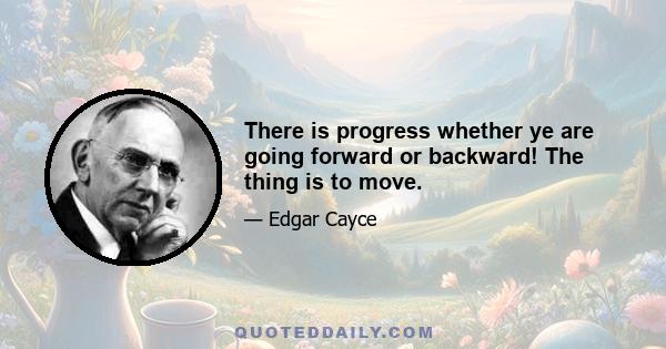 There is progress whether ye are going forward or backward! The thing is to move.