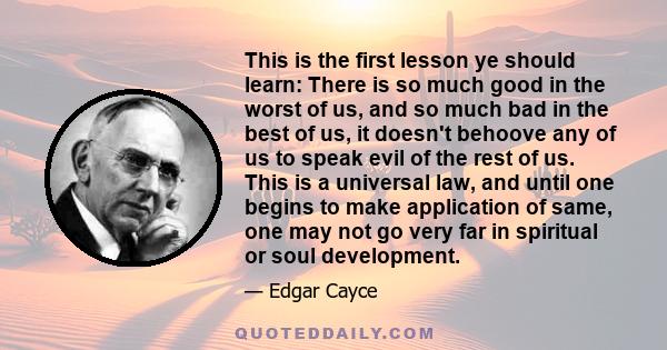 This is the first lesson ye should learn: There is so much good in the worst of us, and so much bad in the best of us, it doesn't behoove any of us to speak evil of the rest of us. This is a universal law, and until one 