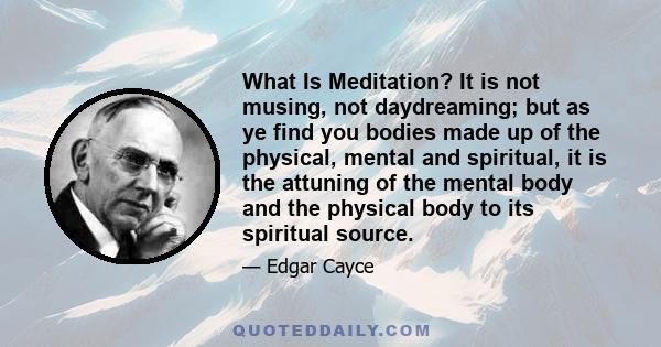 What Is Meditation? It is not musing, not daydreaming; but as ye find you bodies made up of the physical, mental and spiritual, it is the attuning of the mental body and the physical body to its spiritual source.