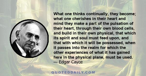 What one thinks continually, they become; what one cherishes in their heart and mind they make a part of the pulsation of their heart, through their own blood cells, and build in their own physical, that which its