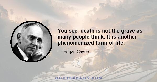 You see, death is not the grave as many people think. It is another phenomenized form of life.