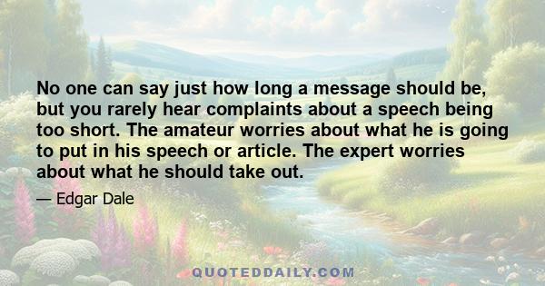 No one can say just how long a message should be, but you rarely hear complaints about a speech being too short. The amateur worries about what he is going to put in his speech or article. The expert worries about what