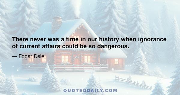 There never was a time in our history when ignorance of current affairs could be so dangerous.