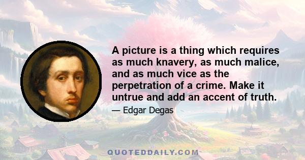 A picture is a thing which requires as much knavery, as much malice, and as much vice as the perpetration of a crime. Make it untrue and add an accent of truth.