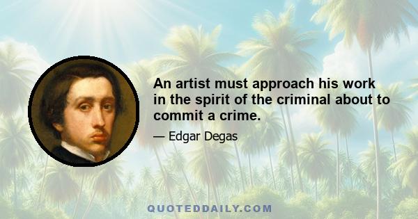 An artist must approach his work in the spirit of the criminal about to commit a crime.