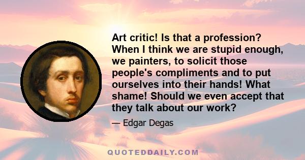 Art critic! Is that a profession? When I think we are stupid enough, we painters, to solicit those people's compliments and to put ourselves into their hands! What shame! Should we even accept that they talk about our